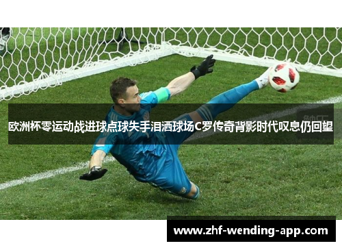 欧洲杯零运动战进球点球失手泪洒球场C罗传奇背影时代叹息仍回望 欧洲杯零运动战进球点球失手泪洒球场C罗传奇背影时代叹息仍回望