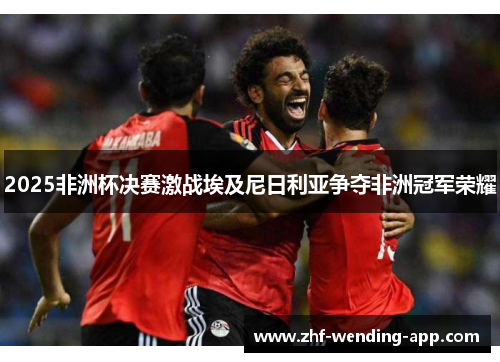 2025非洲杯决赛激战埃及尼日利亚争夺非洲冠军荣耀 2025非洲杯决赛激战埃及尼日利亚争夺非洲冠军荣耀