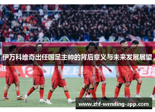 伊万科维奇出任国足主帅的背后意义与未来发展展望 伊万科维奇出任国足主帅的背后意义与未来发展展望
